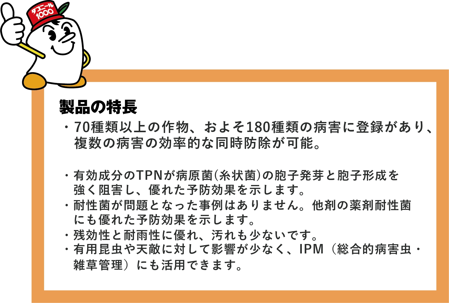 製品の特長・70種類以上の作物、およそ180種類の病害に登録があり、 複数の病害の効率的な同時防除が可能。・有効成分のTPNが病原菌(糸状菌)の胞子発芽と胞子形成を強く阻害し、優れた予防効果を示します。・耐性菌が問題となった事例はありません。他剤の薬剤耐性菌にも優れた予防効果を示します。・残効性と耐雨性に優れ、汚れも少ないです。・有用昆虫や天敵に対して影響が少なく、IPM(総合的有害生物管理)にも活用できます。