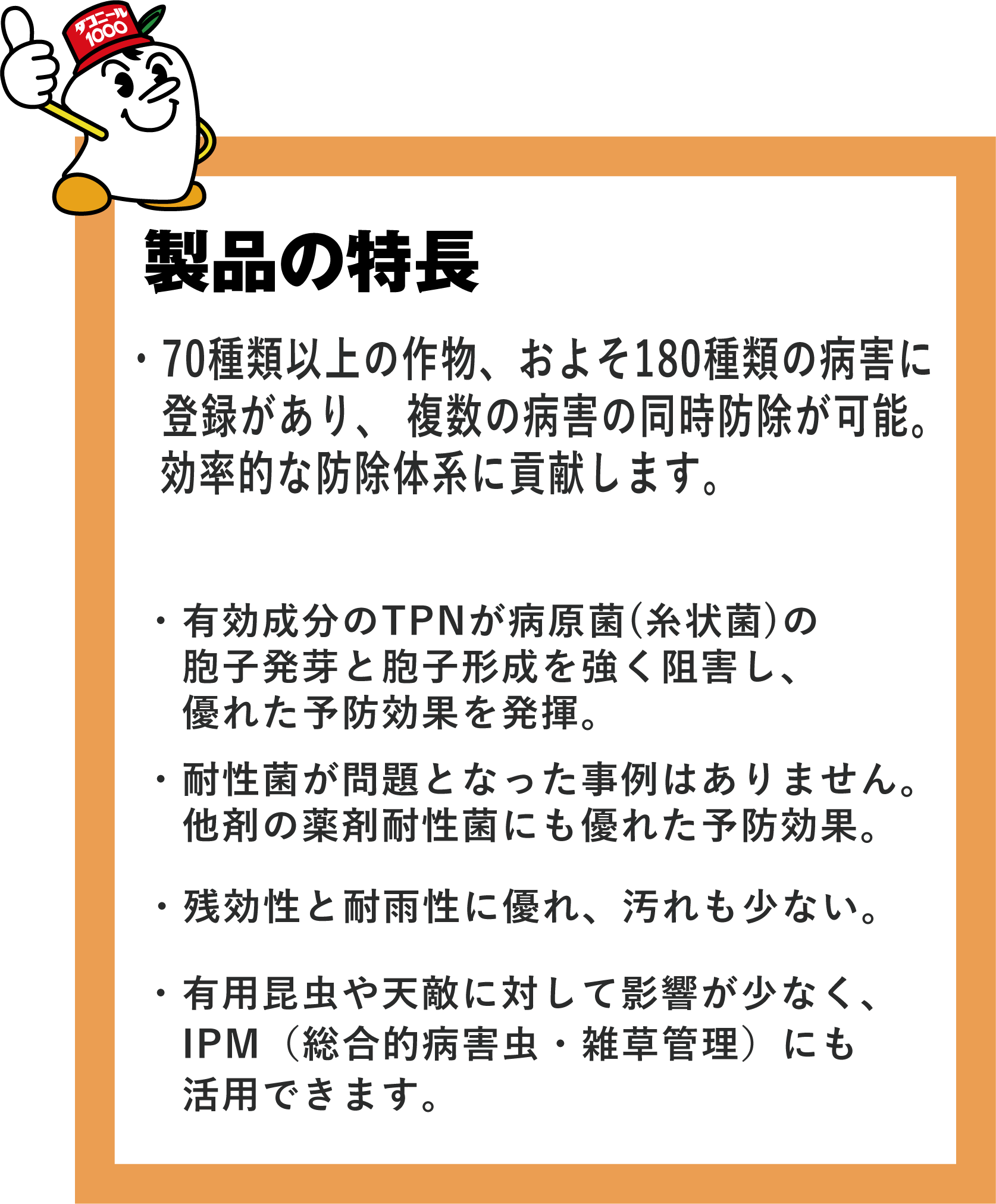 製品の特長・70種類以上の作物、およそ180種類の病害に登録があり、 複数の病害の効率的な同時防除が可能。・有効成分のTPNが病原菌(糸状菌)の胞子発芽と胞子形成を強く阻害し、優れた予防効果を示します。・耐性菌が問題となった事例はありません。他剤の薬剤耐性菌にも優れた予防効果を示します。・残効性と耐雨性に優れ、汚れも少ないです。・有用昆虫や天敵に対して影響が少なく、IPM(総合的有害生物管理)にも活用できます。